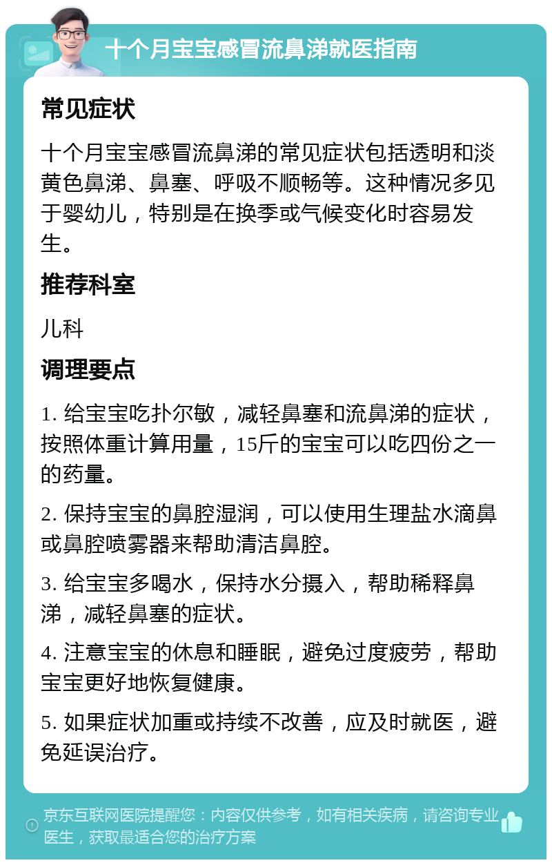 十个月宝宝感冒流鼻涕就医指南 常见症状 十个月宝宝感冒流鼻涕的常见症状包括透明和淡黄色鼻涕、鼻塞、呼吸不顺畅等。这种情况多见于婴幼儿，特别是在换季或气候变化时容易发生。 推荐科室 儿科 调理要点 1. 给宝宝吃扑尔敏，减轻鼻塞和流鼻涕的症状，按照体重计算用量，15斤的宝宝可以吃四份之一的药量。 2. 保持宝宝的鼻腔湿润，可以使用生理盐水滴鼻或鼻腔喷雾器来帮助清洁鼻腔。 3. 给宝宝多喝水，保持水分摄入，帮助稀释鼻涕，减轻鼻塞的症状。 4. 注意宝宝的休息和睡眠，避免过度疲劳，帮助宝宝更好地恢复健康。 5. 如果症状加重或持续不改善，应及时就医，避免延误治疗。