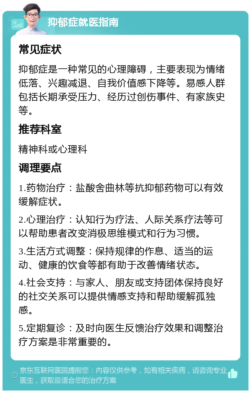 抑郁症就医指南 常见症状 抑郁症是一种常见的心理障碍，主要表现为情绪低落、兴趣减退、自我价值感下降等。易感人群包括长期承受压力、经历过创伤事件、有家族史等。 推荐科室 精神科或心理科 调理要点 1.药物治疗：盐酸舍曲林等抗抑郁药物可以有效缓解症状。 2.心理治疗：认知行为疗法、人际关系疗法等可以帮助患者改变消极思维模式和行为习惯。 3.生活方式调整：保持规律的作息、适当的运动、健康的饮食等都有助于改善情绪状态。 4.社会支持：与家人、朋友或支持团体保持良好的社交关系可以提供情感支持和帮助缓解孤独感。 5.定期复诊：及时向医生反馈治疗效果和调整治疗方案是非常重要的。