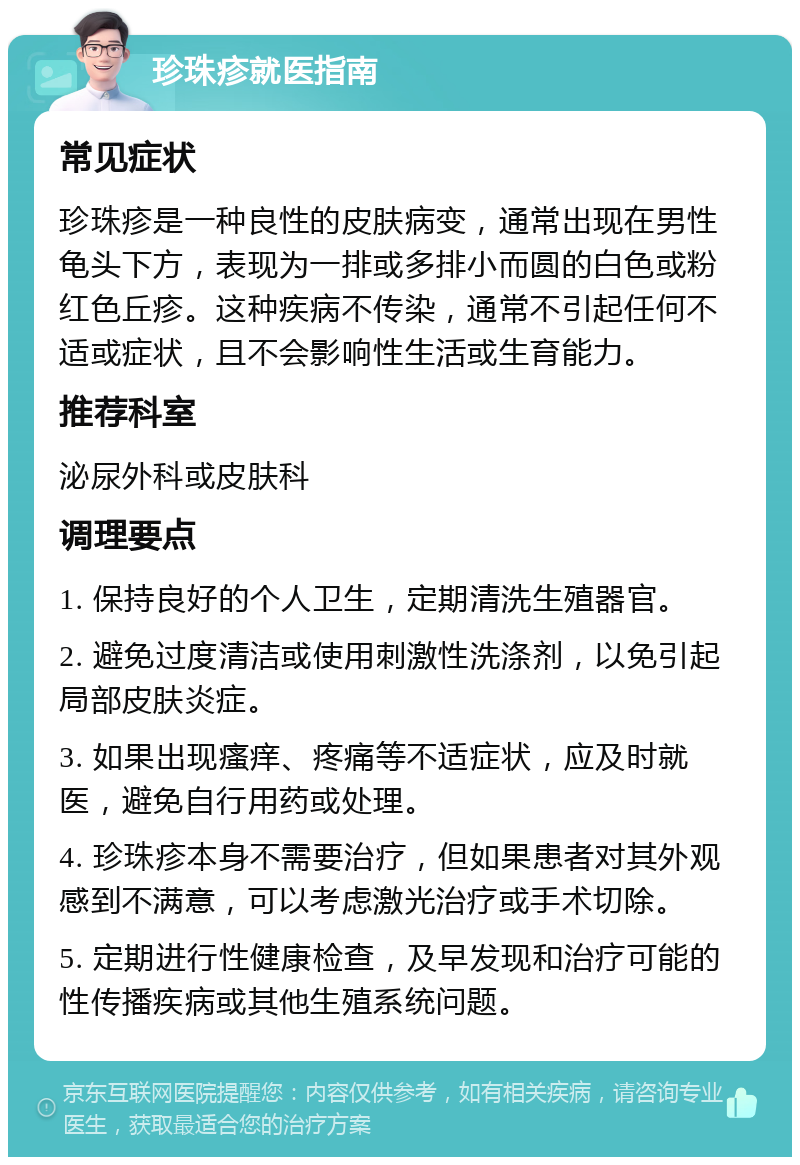 珍珠疹就医指南 常见症状 珍珠疹是一种良性的皮肤病变，通常出现在男性龟头下方，表现为一排或多排小而圆的白色或粉红色丘疹。这种疾病不传染，通常不引起任何不适或症状，且不会影响性生活或生育能力。 推荐科室 泌尿外科或皮肤科 调理要点 1. 保持良好的个人卫生，定期清洗生殖器官。 2. 避免过度清洁或使用刺激性洗涤剂，以免引起局部皮肤炎症。 3. 如果出现瘙痒、疼痛等不适症状，应及时就医，避免自行用药或处理。 4. 珍珠疹本身不需要治疗，但如果患者对其外观感到不满意，可以考虑激光治疗或手术切除。 5. 定期进行性健康检查，及早发现和治疗可能的性传播疾病或其他生殖系统问题。