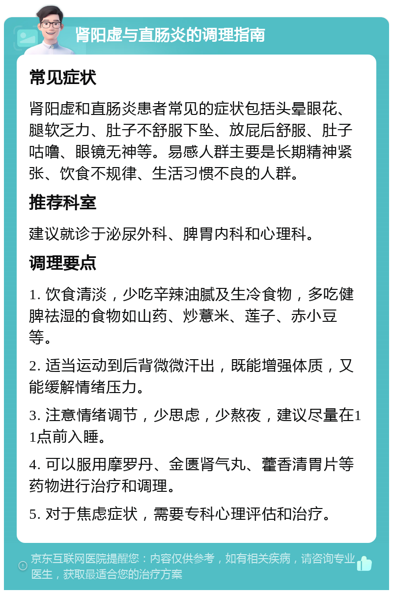 肾阳虚与直肠炎的调理指南 常见症状 肾阳虚和直肠炎患者常见的症状包括头晕眼花、腿软乏力、肚子不舒服下坠、放屁后舒服、肚子咕噜、眼镜无神等。易感人群主要是长期精神紧张、饮食不规律、生活习惯不良的人群。 推荐科室 建议就诊于泌尿外科、脾胃内科和心理科。 调理要点 1. 饮食清淡，少吃辛辣油腻及生冷食物，多吃健脾祛湿的食物如山药、炒薏米、莲子、赤小豆等。 2. 适当运动到后背微微汗出，既能增强体质，又能缓解情绪压力。 3. 注意情绪调节，少思虑，少熬夜，建议尽量在11点前入睡。 4. 可以服用摩罗丹、金匮肾气丸、藿香清胃片等药物进行治疗和调理。 5. 对于焦虑症状，需要专科心理评估和治疗。