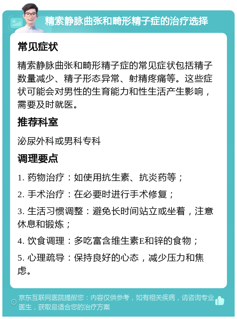 精索静脉曲张和畸形精子症的治疗选择 常见症状 精索静脉曲张和畸形精子症的常见症状包括精子数量减少、精子形态异常、射精疼痛等。这些症状可能会对男性的生育能力和性生活产生影响，需要及时就医。 推荐科室 泌尿外科或男科专科 调理要点 1. 药物治疗：如使用抗生素、抗炎药等； 2. 手术治疗：在必要时进行手术修复； 3. 生活习惯调整：避免长时间站立或坐着，注意休息和锻炼； 4. 饮食调理：多吃富含维生素E和锌的食物； 5. 心理疏导：保持良好的心态，减少压力和焦虑。