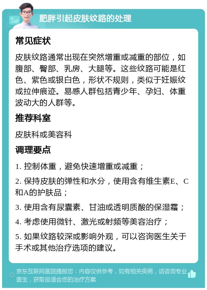 肥胖引起皮肤纹路的处理 常见症状 皮肤纹路通常出现在突然增重或减重的部位，如腹部、臀部、乳房、大腿等。这些纹路可能是红色、紫色或银白色，形状不规则，类似于妊娠纹或拉伸痕迹。易感人群包括青少年、孕妇、体重波动大的人群等。 推荐科室 皮肤科或美容科 调理要点 1. 控制体重，避免快速增重或减重； 2. 保持皮肤的弹性和水分，使用含有维生素E、C和A的护肤品； 3. 使用含有尿囊素、甘油或透明质酸的保湿霜； 4. 考虑使用微针、激光或射频等美容治疗； 5. 如果纹路较深或影响外观，可以咨询医生关于手术或其他治疗选项的建议。