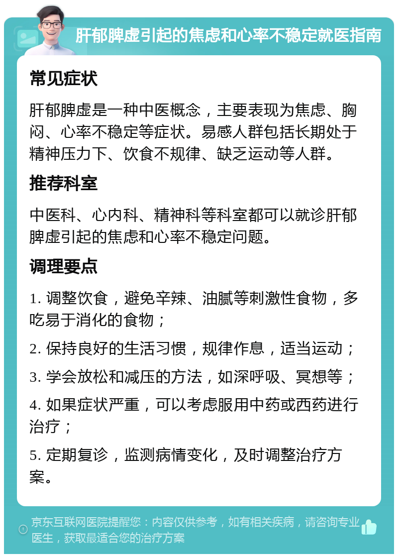 肝郁脾虚引起的焦虑和心率不稳定就医指南 常见症状 肝郁脾虚是一种中医概念，主要表现为焦虑、胸闷、心率不稳定等症状。易感人群包括长期处于精神压力下、饮食不规律、缺乏运动等人群。 推荐科室 中医科、心内科、精神科等科室都可以就诊肝郁脾虚引起的焦虑和心率不稳定问题。 调理要点 1. 调整饮食，避免辛辣、油腻等刺激性食物，多吃易于消化的食物； 2. 保持良好的生活习惯，规律作息，适当运动； 3. 学会放松和减压的方法，如深呼吸、冥想等； 4. 如果症状严重，可以考虑服用中药或西药进行治疗； 5. 定期复诊，监测病情变化，及时调整治疗方案。