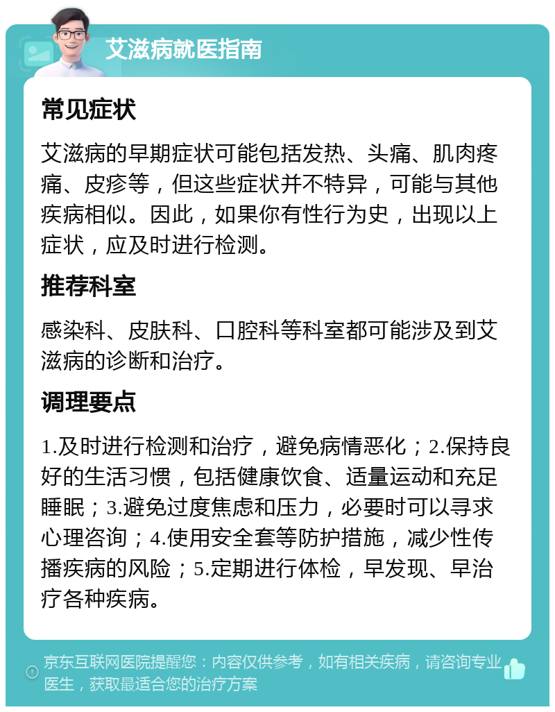 艾滋病就医指南 常见症状 艾滋病的早期症状可能包括发热、头痛、肌肉疼痛、皮疹等，但这些症状并不特异，可能与其他疾病相似。因此，如果你有性行为史，出现以上症状，应及时进行检测。 推荐科室 感染科、皮肤科、口腔科等科室都可能涉及到艾滋病的诊断和治疗。 调理要点 1.及时进行检测和治疗，避免病情恶化；2.保持良好的生活习惯，包括健康饮食、适量运动和充足睡眠；3.避免过度焦虑和压力，必要时可以寻求心理咨询；4.使用安全套等防护措施，减少性传播疾病的风险；5.定期进行体检，早发现、早治疗各种疾病。