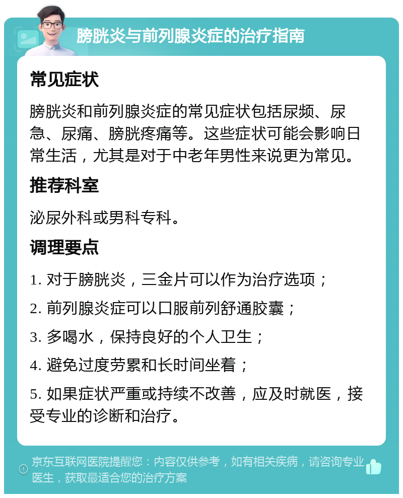 膀胱炎与前列腺炎症的治疗指南 常见症状 膀胱炎和前列腺炎症的常见症状包括尿频、尿急、尿痛、膀胱疼痛等。这些症状可能会影响日常生活，尤其是对于中老年男性来说更为常见。 推荐科室 泌尿外科或男科专科。 调理要点 1. 对于膀胱炎，三金片可以作为治疗选项； 2. 前列腺炎症可以口服前列舒通胶囊； 3. 多喝水，保持良好的个人卫生； 4. 避免过度劳累和长时间坐着； 5. 如果症状严重或持续不改善，应及时就医，接受专业的诊断和治疗。