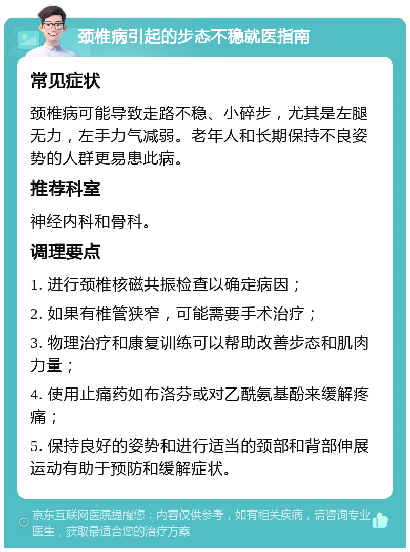 颈椎病引起的步态不稳就医指南 常见症状 颈椎病可能导致走路不稳、小碎步，尤其是左腿无力，左手力气减弱。老年人和长期保持不良姿势的人群更易患此病。 推荐科室 神经内科和骨科。 调理要点 1. 进行颈椎核磁共振检查以确定病因； 2. 如果有椎管狭窄，可能需要手术治疗； 3. 物理治疗和康复训练可以帮助改善步态和肌肉力量； 4. 使用止痛药如布洛芬或对乙酰氨基酚来缓解疼痛； 5. 保持良好的姿势和进行适当的颈部和背部伸展运动有助于预防和缓解症状。