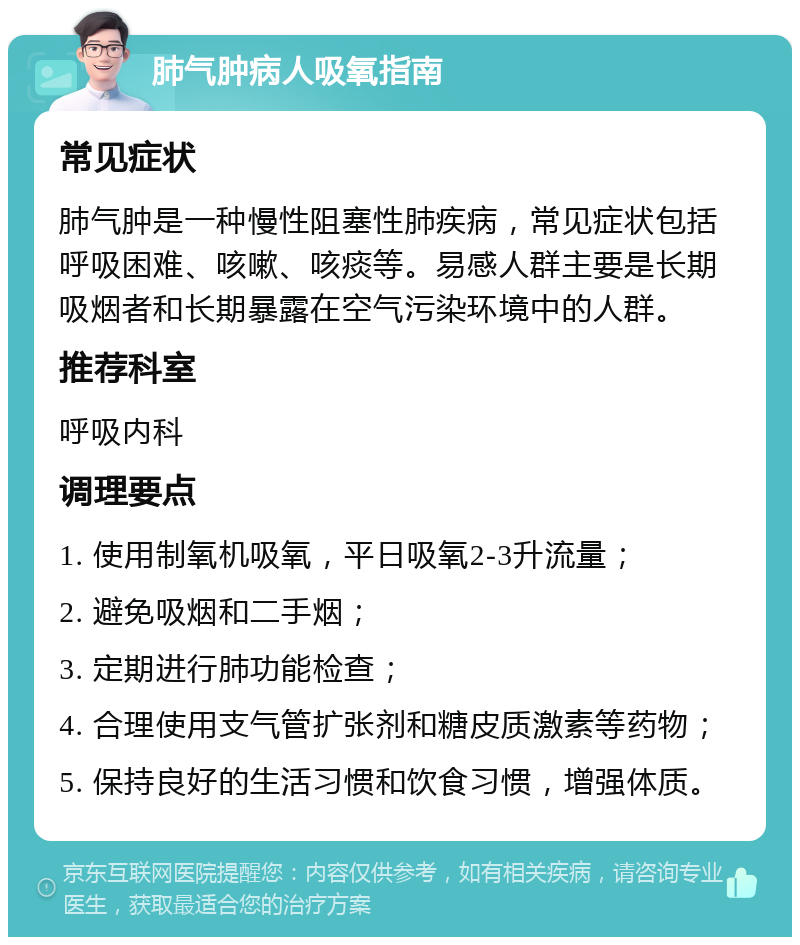 肺气肿病人吸氧指南 常见症状 肺气肿是一种慢性阻塞性肺疾病，常见症状包括呼吸困难、咳嗽、咳痰等。易感人群主要是长期吸烟者和长期暴露在空气污染环境中的人群。 推荐科室 呼吸内科 调理要点 1. 使用制氧机吸氧，平日吸氧2-3升流量； 2. 避免吸烟和二手烟； 3. 定期进行肺功能检查； 4. 合理使用支气管扩张剂和糖皮质激素等药物； 5. 保持良好的生活习惯和饮食习惯，增强体质。