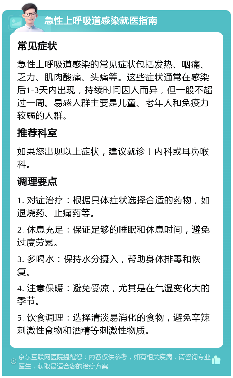 急性上呼吸道感染就医指南 常见症状 急性上呼吸道感染的常见症状包括发热、咽痛、乏力、肌肉酸痛、头痛等。这些症状通常在感染后1-3天内出现，持续时间因人而异，但一般不超过一周。易感人群主要是儿童、老年人和免疫力较弱的人群。 推荐科室 如果您出现以上症状，建议就诊于内科或耳鼻喉科。 调理要点 1. 对症治疗：根据具体症状选择合适的药物，如退烧药、止痛药等。 2. 休息充足：保证足够的睡眠和休息时间，避免过度劳累。 3. 多喝水：保持水分摄入，帮助身体排毒和恢复。 4. 注意保暖：避免受凉，尤其是在气温变化大的季节。 5. 饮食调理：选择清淡易消化的食物，避免辛辣刺激性食物和酒精等刺激性物质。