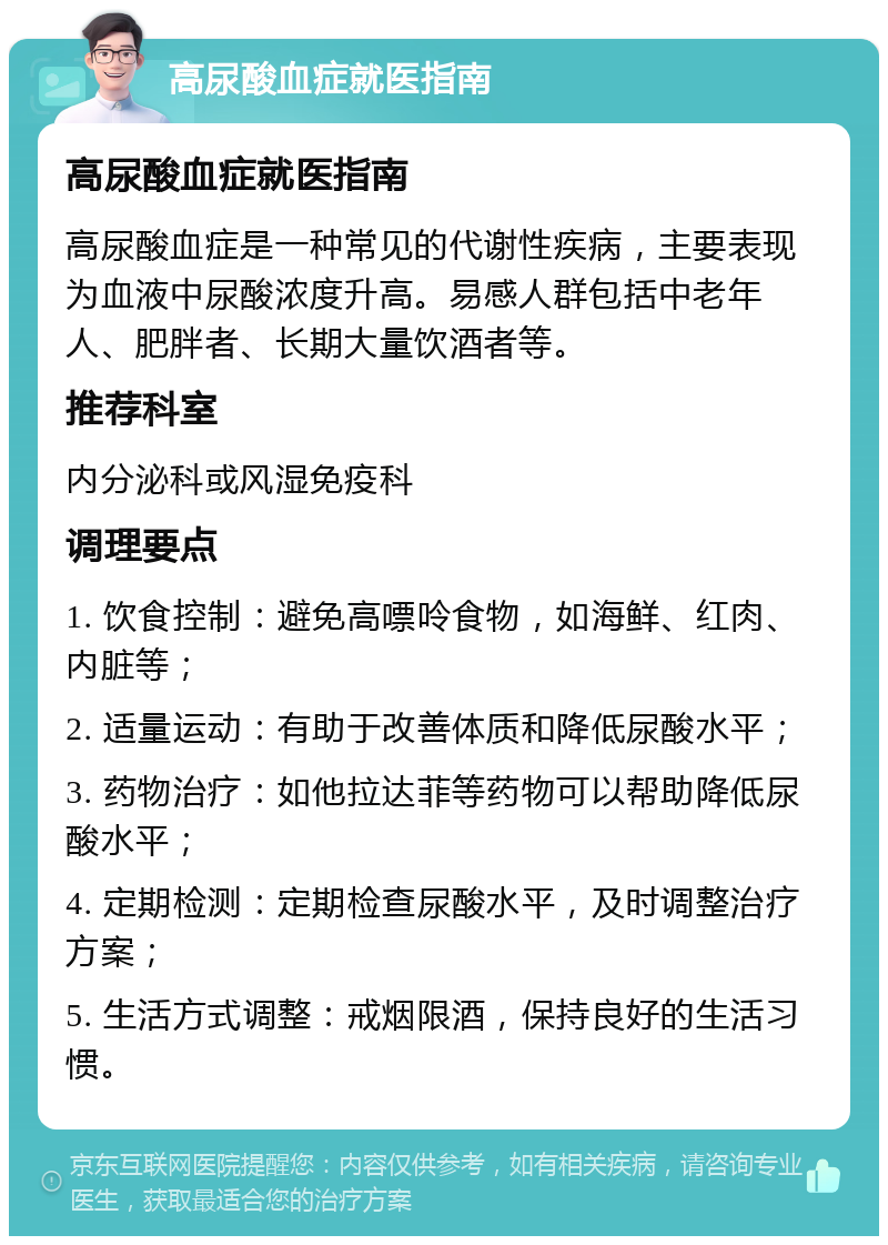 高尿酸血症就医指南 高尿酸血症就医指南 高尿酸血症是一种常见的代谢性疾病，主要表现为血液中尿酸浓度升高。易感人群包括中老年人、肥胖者、长期大量饮酒者等。 推荐科室 内分泌科或风湿免疫科 调理要点 1. 饮食控制：避免高嘌呤食物，如海鲜、红肉、内脏等； 2. 适量运动：有助于改善体质和降低尿酸水平； 3. 药物治疗：如他拉达菲等药物可以帮助降低尿酸水平； 4. 定期检测：定期检查尿酸水平，及时调整治疗方案； 5. 生活方式调整：戒烟限酒，保持良好的生活习惯。