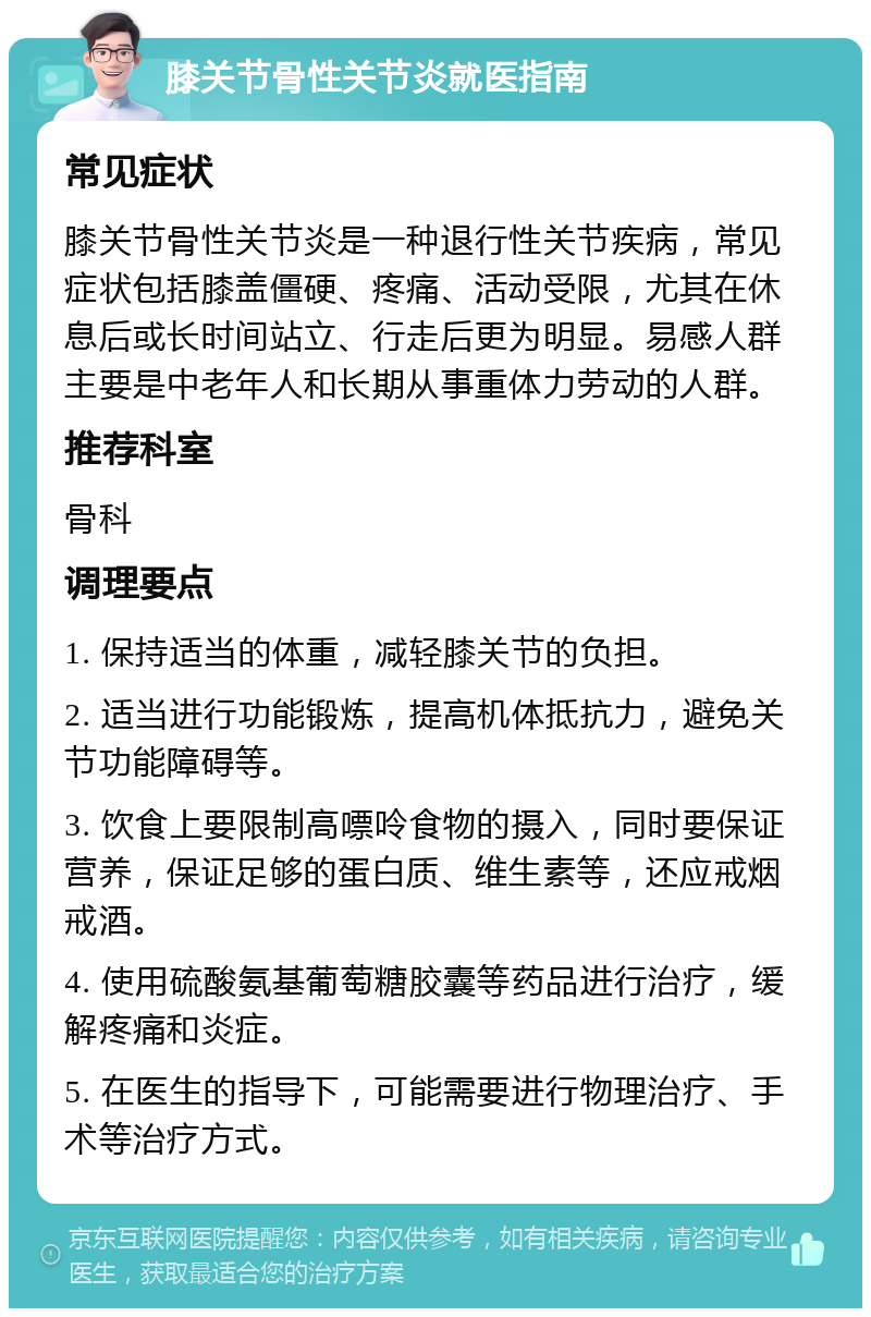 膝关节骨性关节炎就医指南 常见症状 膝关节骨性关节炎是一种退行性关节疾病，常见症状包括膝盖僵硬、疼痛、活动受限，尤其在休息后或长时间站立、行走后更为明显。易感人群主要是中老年人和长期从事重体力劳动的人群。 推荐科室 骨科 调理要点 1. 保持适当的体重，减轻膝关节的负担。 2. 适当进行功能锻炼，提高机体抵抗力，避免关节功能障碍等。 3. 饮食上要限制高嘌呤食物的摄入，同时要保证营养，保证足够的蛋白质、维生素等，还应戒烟戒酒。 4. 使用硫酸氨基葡萄糖胶囊等药品进行治疗，缓解疼痛和炎症。 5. 在医生的指导下，可能需要进行物理治疗、手术等治疗方式。