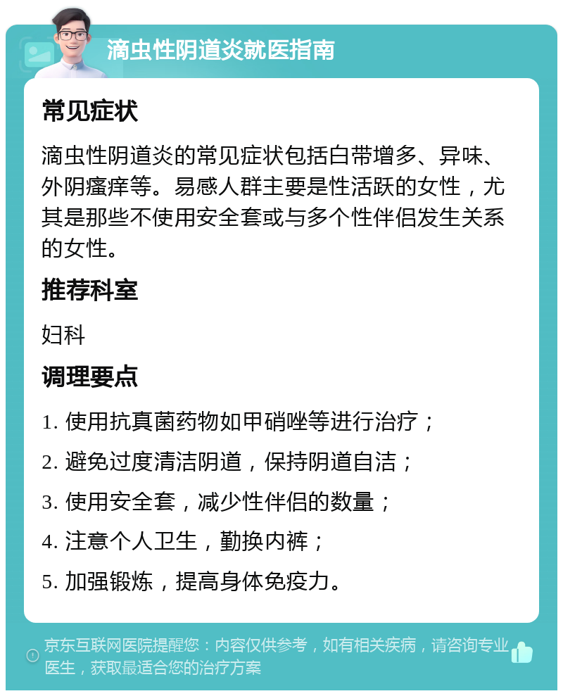 滴虫性阴道炎就医指南 常见症状 滴虫性阴道炎的常见症状包括白带增多、异味、外阴瘙痒等。易感人群主要是性活跃的女性，尤其是那些不使用安全套或与多个性伴侣发生关系的女性。 推荐科室 妇科 调理要点 1. 使用抗真菌药物如甲硝唑等进行治疗； 2. 避免过度清洁阴道，保持阴道自洁； 3. 使用安全套，减少性伴侣的数量； 4. 注意个人卫生，勤换内裤； 5. 加强锻炼，提高身体免疫力。