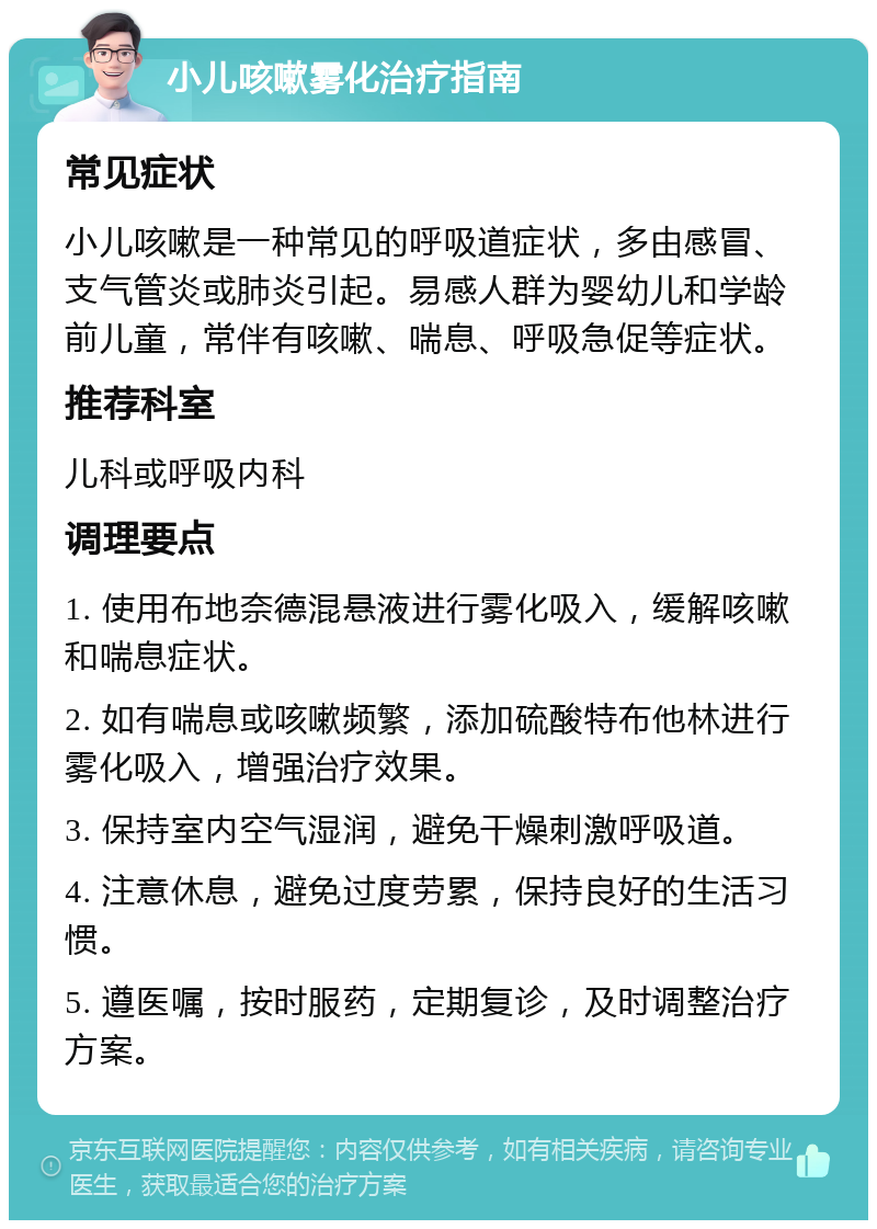 小儿咳嗽雾化治疗指南 常见症状 小儿咳嗽是一种常见的呼吸道症状，多由感冒、支气管炎或肺炎引起。易感人群为婴幼儿和学龄前儿童，常伴有咳嗽、喘息、呼吸急促等症状。 推荐科室 儿科或呼吸内科 调理要点 1. 使用布地奈德混悬液进行雾化吸入，缓解咳嗽和喘息症状。 2. 如有喘息或咳嗽频繁，添加硫酸特布他林进行雾化吸入，增强治疗效果。 3. 保持室内空气湿润，避免干燥刺激呼吸道。 4. 注意休息，避免过度劳累，保持良好的生活习惯。 5. 遵医嘱，按时服药，定期复诊，及时调整治疗方案。