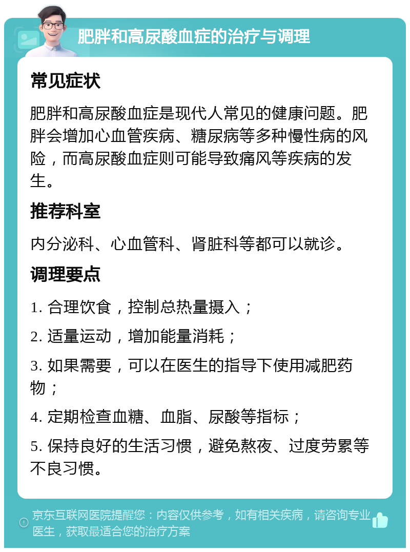 肥胖和高尿酸血症的治疗与调理 常见症状 肥胖和高尿酸血症是现代人常见的健康问题。肥胖会增加心血管疾病、糖尿病等多种慢性病的风险，而高尿酸血症则可能导致痛风等疾病的发生。 推荐科室 内分泌科、心血管科、肾脏科等都可以就诊。 调理要点 1. 合理饮食，控制总热量摄入； 2. 适量运动，增加能量消耗； 3. 如果需要，可以在医生的指导下使用减肥药物； 4. 定期检查血糖、血脂、尿酸等指标； 5. 保持良好的生活习惯，避免熬夜、过度劳累等不良习惯。