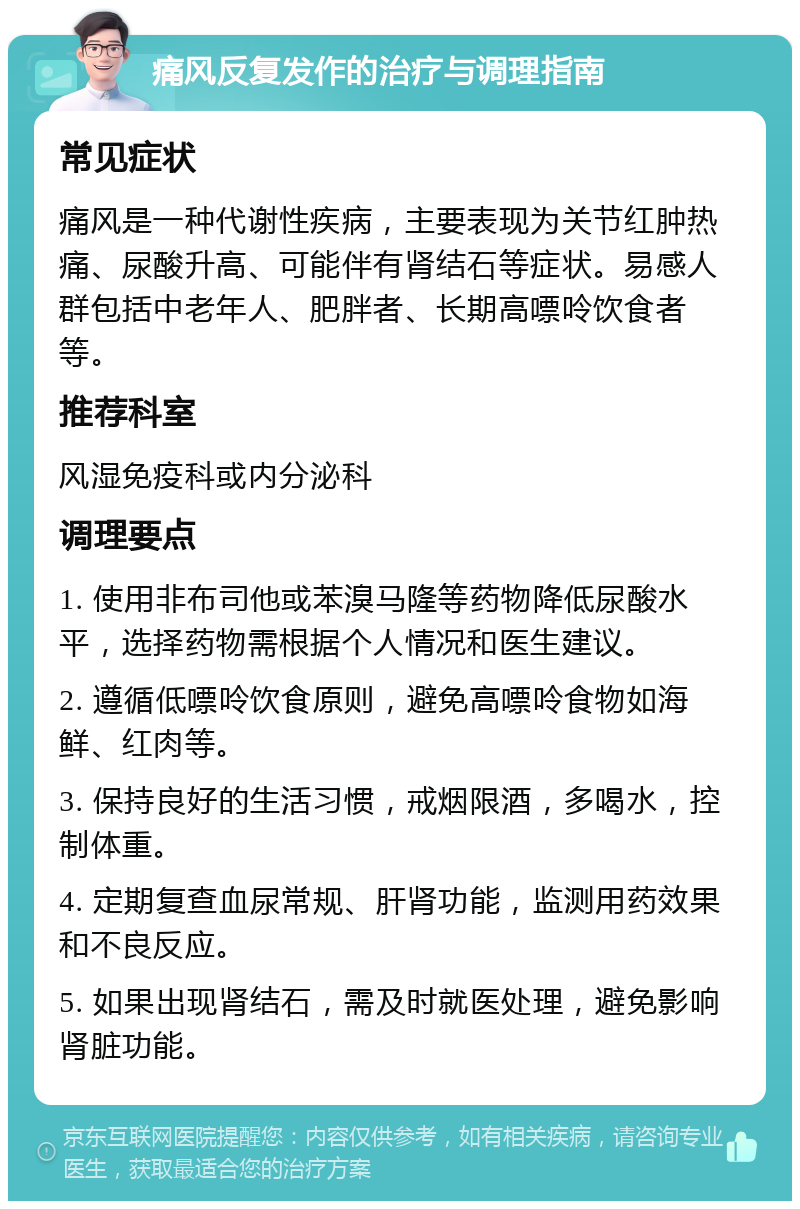 痛风反复发作的治疗与调理指南 常见症状 痛风是一种代谢性疾病，主要表现为关节红肿热痛、尿酸升高、可能伴有肾结石等症状。易感人群包括中老年人、肥胖者、长期高嘌呤饮食者等。 推荐科室 风湿免疫科或内分泌科 调理要点 1. 使用非布司他或苯溴马隆等药物降低尿酸水平，选择药物需根据个人情况和医生建议。 2. 遵循低嘌呤饮食原则，避免高嘌呤食物如海鲜、红肉等。 3. 保持良好的生活习惯，戒烟限酒，多喝水，控制体重。 4. 定期复查血尿常规、肝肾功能，监测用药效果和不良反应。 5. 如果出现肾结石，需及时就医处理，避免影响肾脏功能。