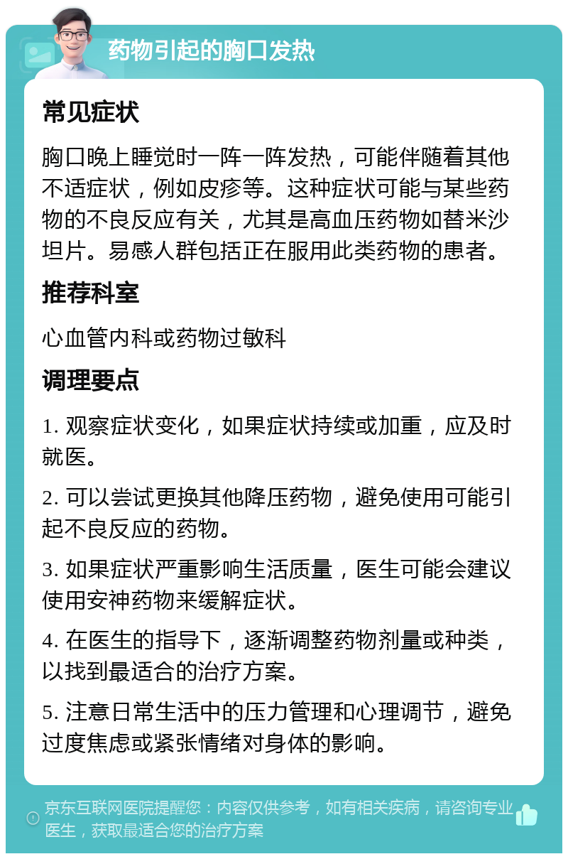 药物引起的胸口发热 常见症状 胸口晚上睡觉时一阵一阵发热，可能伴随着其他不适症状，例如皮疹等。这种症状可能与某些药物的不良反应有关，尤其是高血压药物如替米沙坦片。易感人群包括正在服用此类药物的患者。 推荐科室 心血管内科或药物过敏科 调理要点 1. 观察症状变化，如果症状持续或加重，应及时就医。 2. 可以尝试更换其他降压药物，避免使用可能引起不良反应的药物。 3. 如果症状严重影响生活质量，医生可能会建议使用安神药物来缓解症状。 4. 在医生的指导下，逐渐调整药物剂量或种类，以找到最适合的治疗方案。 5. 注意日常生活中的压力管理和心理调节，避免过度焦虑或紧张情绪对身体的影响。