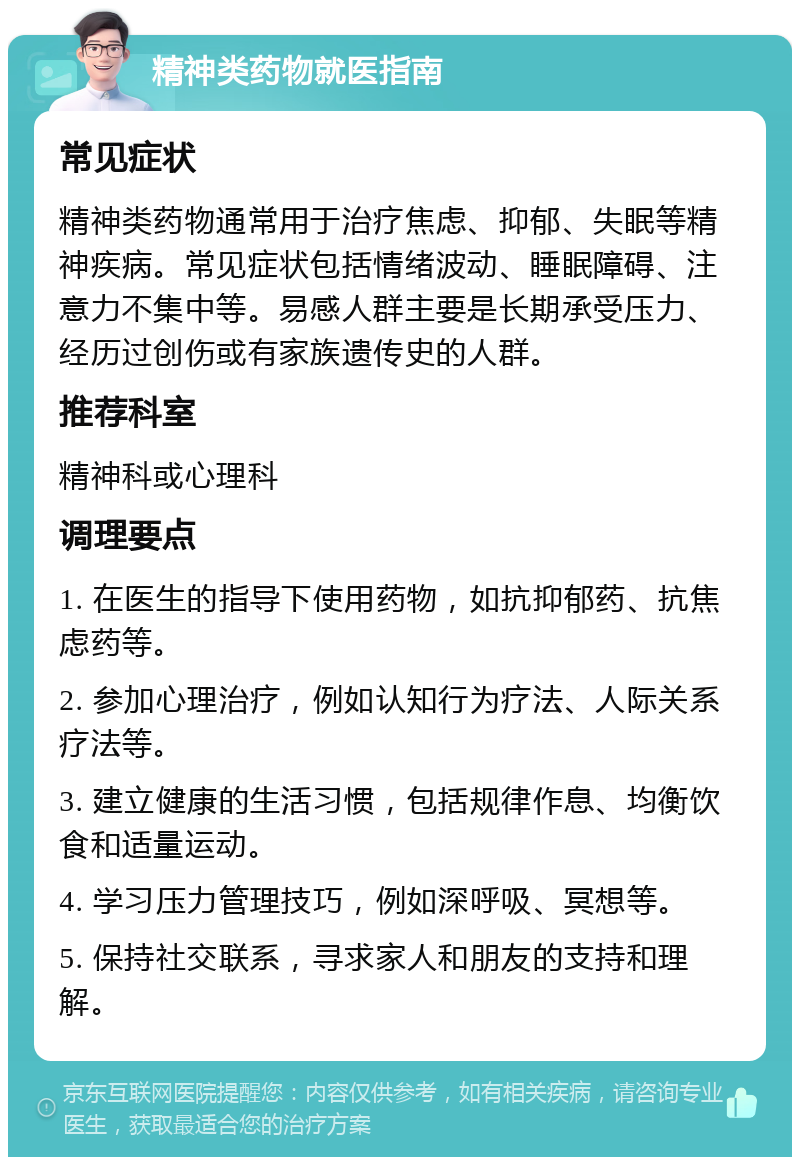 精神类药物就医指南 常见症状 精神类药物通常用于治疗焦虑、抑郁、失眠等精神疾病。常见症状包括情绪波动、睡眠障碍、注意力不集中等。易感人群主要是长期承受压力、经历过创伤或有家族遗传史的人群。 推荐科室 精神科或心理科 调理要点 1. 在医生的指导下使用药物，如抗抑郁药、抗焦虑药等。 2. 参加心理治疗，例如认知行为疗法、人际关系疗法等。 3. 建立健康的生活习惯，包括规律作息、均衡饮食和适量运动。 4. 学习压力管理技巧，例如深呼吸、冥想等。 5. 保持社交联系，寻求家人和朋友的支持和理解。