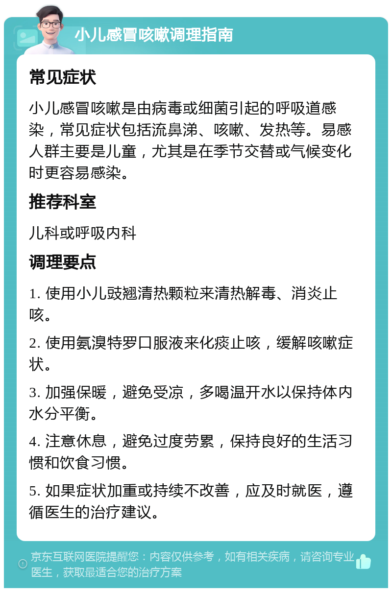 小儿感冒咳嗽调理指南 常见症状 小儿感冒咳嗽是由病毒或细菌引起的呼吸道感染，常见症状包括流鼻涕、咳嗽、发热等。易感人群主要是儿童，尤其是在季节交替或气候变化时更容易感染。 推荐科室 儿科或呼吸内科 调理要点 1. 使用小儿豉翘清热颗粒来清热解毒、消炎止咳。 2. 使用氨溴特罗口服液来化痰止咳，缓解咳嗽症状。 3. 加强保暖，避免受凉，多喝温开水以保持体内水分平衡。 4. 注意休息，避免过度劳累，保持良好的生活习惯和饮食习惯。 5. 如果症状加重或持续不改善，应及时就医，遵循医生的治疗建议。