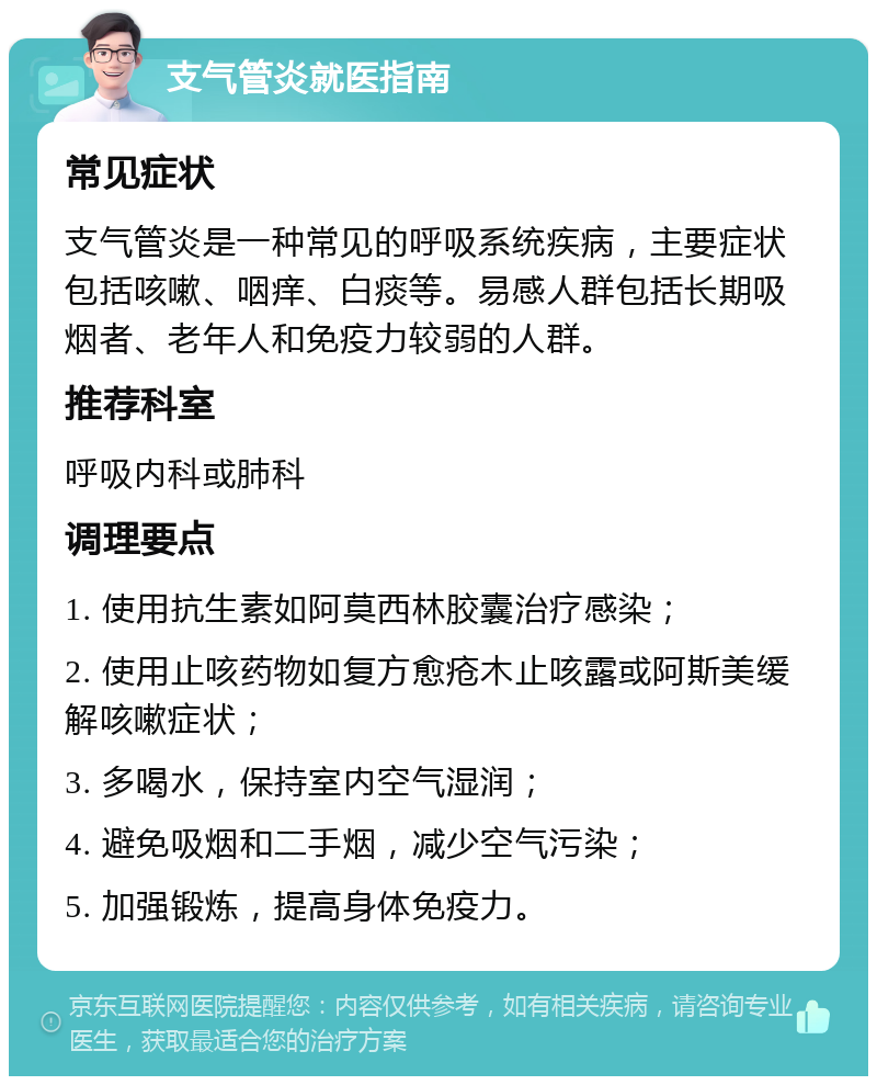 支气管炎就医指南 常见症状 支气管炎是一种常见的呼吸系统疾病，主要症状包括咳嗽、咽痒、白痰等。易感人群包括长期吸烟者、老年人和免疫力较弱的人群。 推荐科室 呼吸内科或肺科 调理要点 1. 使用抗生素如阿莫西林胶囊治疗感染； 2. 使用止咳药物如复方愈疮木止咳露或阿斯美缓解咳嗽症状； 3. 多喝水，保持室内空气湿润； 4. 避免吸烟和二手烟，减少空气污染； 5. 加强锻炼，提高身体免疫力。