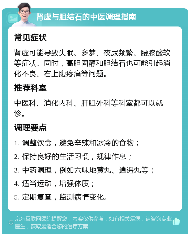 肾虚与胆结石的中医调理指南 常见症状 肾虚可能导致失眠、多梦、夜尿频繁、腰膝酸软等症状。同时，高胆固醇和胆结石也可能引起消化不良、右上腹疼痛等问题。 推荐科室 中医科、消化内科、肝胆外科等科室都可以就诊。 调理要点 1. 调整饮食，避免辛辣和冰冷的食物； 2. 保持良好的生活习惯，规律作息； 3. 中药调理，例如六味地黄丸、逍遥丸等； 4. 适当运动，增强体质； 5. 定期复查，监测病情变化。