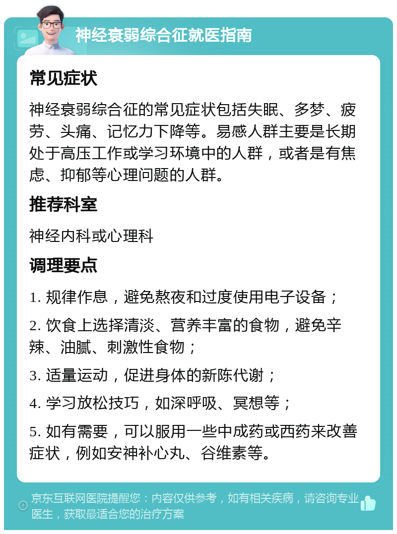 神经衰弱综合征就医指南 常见症状 神经衰弱综合征的常见症状包括失眠、多梦、疲劳、头痛、记忆力下降等。易感人群主要是长期处于高压工作或学习环境中的人群，或者是有焦虑、抑郁等心理问题的人群。 推荐科室 神经内科或心理科 调理要点 1. 规律作息，避免熬夜和过度使用电子设备； 2. 饮食上选择清淡、营养丰富的食物，避免辛辣、油腻、刺激性食物； 3. 适量运动，促进身体的新陈代谢； 4. 学习放松技巧，如深呼吸、冥想等； 5. 如有需要，可以服用一些中成药或西药来改善症状，例如安神补心丸、谷维素等。