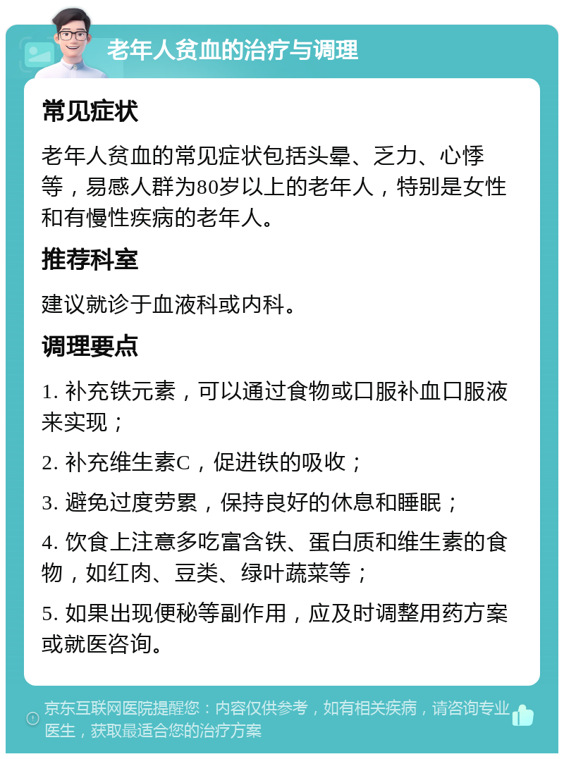 老年人贫血的治疗与调理 常见症状 老年人贫血的常见症状包括头晕、乏力、心悸等，易感人群为80岁以上的老年人，特别是女性和有慢性疾病的老年人。 推荐科室 建议就诊于血液科或内科。 调理要点 1. 补充铁元素，可以通过食物或口服补血口服液来实现； 2. 补充维生素C，促进铁的吸收； 3. 避免过度劳累，保持良好的休息和睡眠； 4. 饮食上注意多吃富含铁、蛋白质和维生素的食物，如红肉、豆类、绿叶蔬菜等； 5. 如果出现便秘等副作用，应及时调整用药方案或就医咨询。