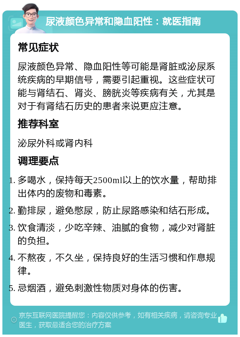 尿液颜色异常和隐血阳性：就医指南 常见症状 尿液颜色异常、隐血阳性等可能是肾脏或泌尿系统疾病的早期信号，需要引起重视。这些症状可能与肾结石、肾炎、膀胱炎等疾病有关，尤其是对于有肾结石历史的患者来说更应注意。 推荐科室 泌尿外科或肾内科 调理要点 多喝水，保持每天2500ml以上的饮水量，帮助排出体内的废物和毒素。 勤排尿，避免憋尿，防止尿路感染和结石形成。 饮食清淡，少吃辛辣、油腻的食物，减少对肾脏的负担。 不熬夜，不久坐，保持良好的生活习惯和作息规律。 忌烟酒，避免刺激性物质对身体的伤害。