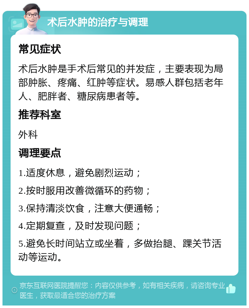 术后水肿的治疗与调理 常见症状 术后水肿是手术后常见的并发症，主要表现为局部肿胀、疼痛、红肿等症状。易感人群包括老年人、肥胖者、糖尿病患者等。 推荐科室 外科 调理要点 1.适度休息，避免剧烈运动； 2.按时服用改善微循环的药物； 3.保持清淡饮食，注意大便通畅； 4.定期复查，及时发现问题； 5.避免长时间站立或坐着，多做抬腿、踝关节活动等运动。