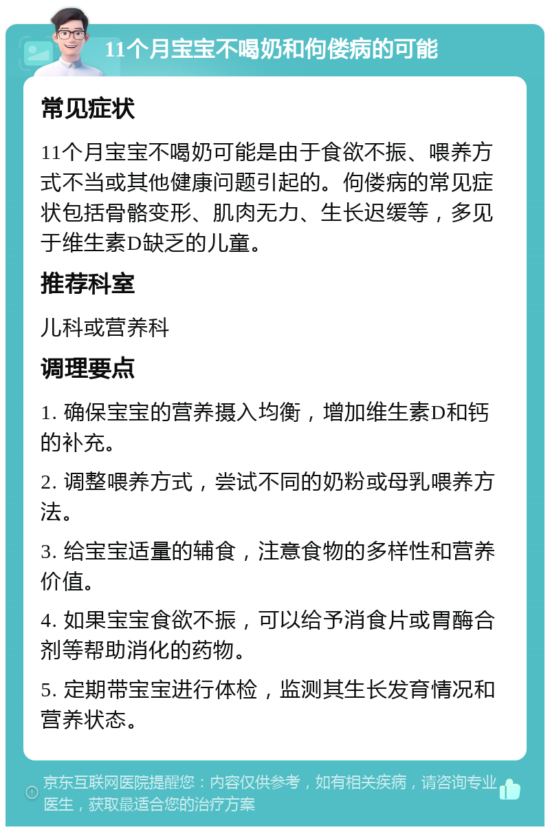 11个月宝宝不喝奶和佝偻病的可能 常见症状 11个月宝宝不喝奶可能是由于食欲不振、喂养方式不当或其他健康问题引起的。佝偻病的常见症状包括骨骼变形、肌肉无力、生长迟缓等，多见于维生素D缺乏的儿童。 推荐科室 儿科或营养科 调理要点 1. 确保宝宝的营养摄入均衡，增加维生素D和钙的补充。 2. 调整喂养方式，尝试不同的奶粉或母乳喂养方法。 3. 给宝宝适量的辅食，注意食物的多样性和营养价值。 4. 如果宝宝食欲不振，可以给予消食片或胃酶合剂等帮助消化的药物。 5. 定期带宝宝进行体检，监测其生长发育情况和营养状态。