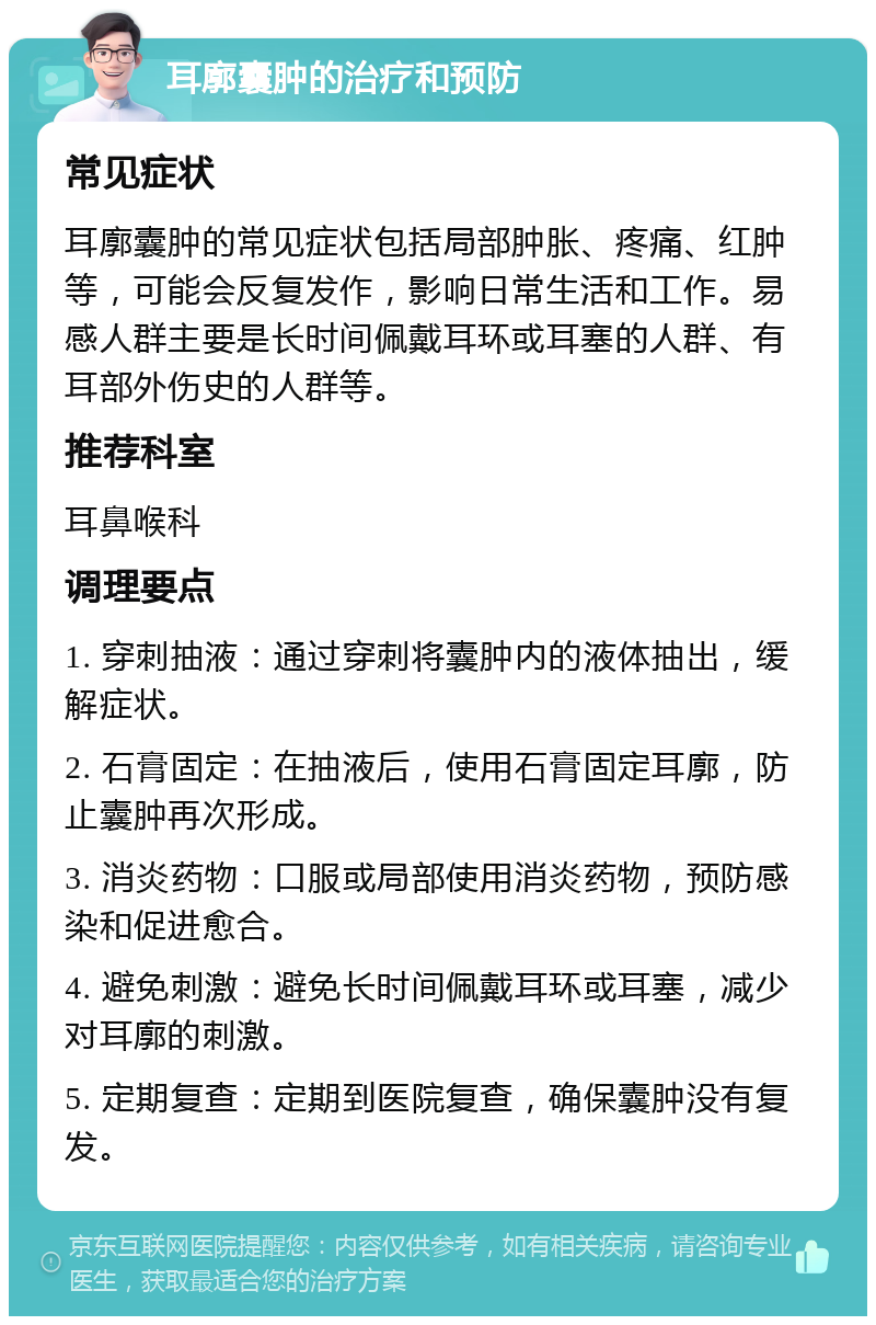 耳廓囊肿的治疗和预防 常见症状 耳廓囊肿的常见症状包括局部肿胀、疼痛、红肿等，可能会反复发作，影响日常生活和工作。易感人群主要是长时间佩戴耳环或耳塞的人群、有耳部外伤史的人群等。 推荐科室 耳鼻喉科 调理要点 1. 穿刺抽液：通过穿刺将囊肿内的液体抽出，缓解症状。 2. 石膏固定：在抽液后，使用石膏固定耳廓，防止囊肿再次形成。 3. 消炎药物：口服或局部使用消炎药物，预防感染和促进愈合。 4. 避免刺激：避免长时间佩戴耳环或耳塞，减少对耳廓的刺激。 5. 定期复查：定期到医院复查，确保囊肿没有复发。