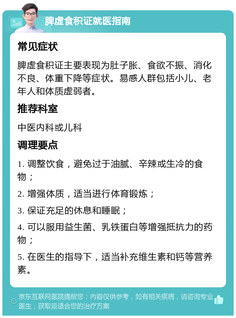 脾虚食积证就医指南 常见症状 脾虚食积证主要表现为肚子胀、食欲不振、消化不良、体重下降等症状。易感人群包括小儿、老年人和体质虚弱者。 推荐科室 中医内科或儿科 调理要点 1. 调整饮食，避免过于油腻、辛辣或生冷的食物； 2. 增强体质，适当进行体育锻炼； 3. 保证充足的休息和睡眠； 4. 可以服用益生菌、乳铁蛋白等增强抵抗力的药物； 5. 在医生的指导下，适当补充维生素和钙等营养素。