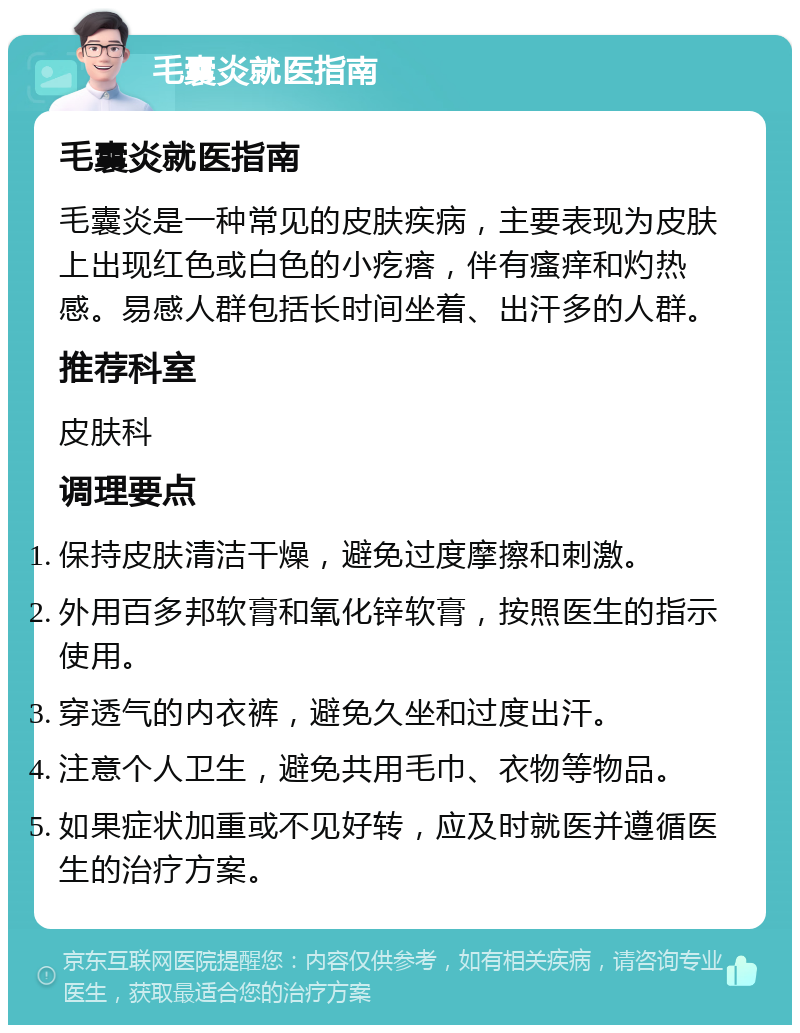 毛囊炎就医指南 毛囊炎就医指南 毛囊炎是一种常见的皮肤疾病，主要表现为皮肤上出现红色或白色的小疙瘩，伴有瘙痒和灼热感。易感人群包括长时间坐着、出汗多的人群。 推荐科室 皮肤科 调理要点 保持皮肤清洁干燥，避免过度摩擦和刺激。 外用百多邦软膏和氧化锌软膏，按照医生的指示使用。 穿透气的内衣裤，避免久坐和过度出汗。 注意个人卫生，避免共用毛巾、衣物等物品。 如果症状加重或不见好转，应及时就医并遵循医生的治疗方案。