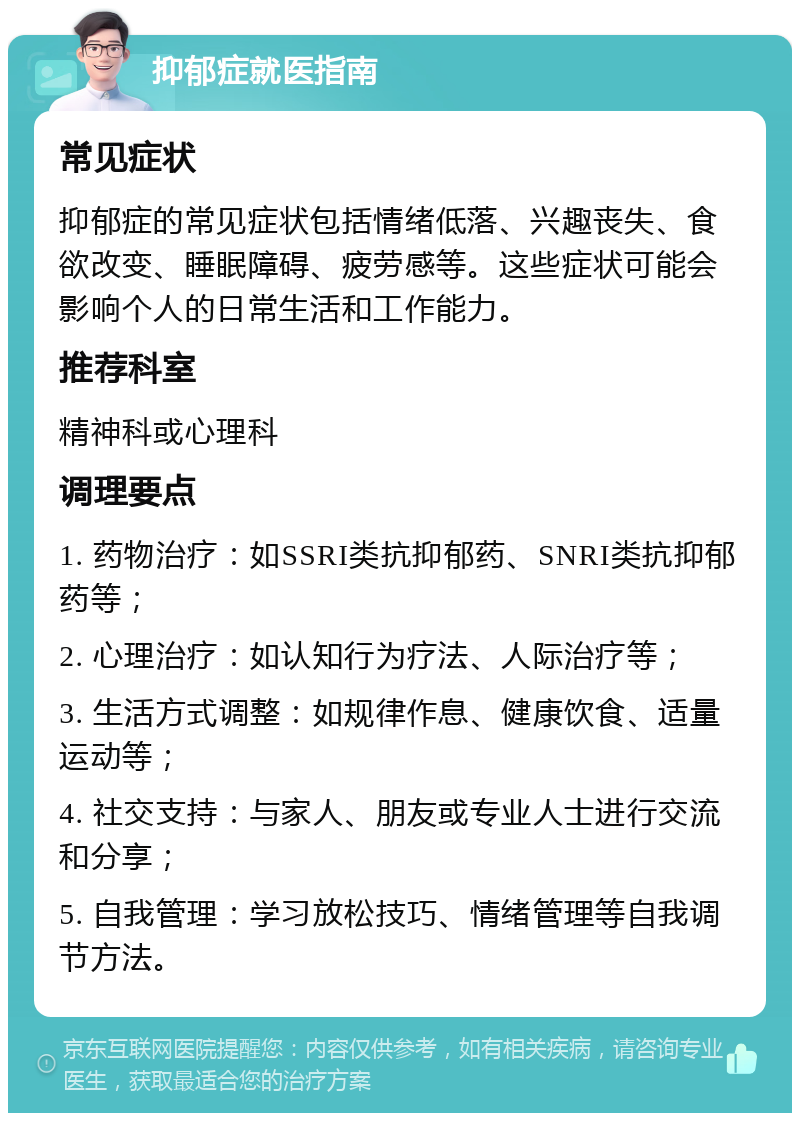 抑郁症就医指南 常见症状 抑郁症的常见症状包括情绪低落、兴趣丧失、食欲改变、睡眠障碍、疲劳感等。这些症状可能会影响个人的日常生活和工作能力。 推荐科室 精神科或心理科 调理要点 1. 药物治疗：如SSRI类抗抑郁药、SNRI类抗抑郁药等； 2. 心理治疗：如认知行为疗法、人际治疗等； 3. 生活方式调整：如规律作息、健康饮食、适量运动等； 4. 社交支持：与家人、朋友或专业人士进行交流和分享； 5. 自我管理：学习放松技巧、情绪管理等自我调节方法。