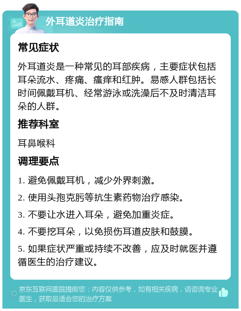 外耳道炎治疗指南 常见症状 外耳道炎是一种常见的耳部疾病，主要症状包括耳朵流水、疼痛、瘙痒和红肿。易感人群包括长时间佩戴耳机、经常游泳或洗澡后不及时清洁耳朵的人群。 推荐科室 耳鼻喉科 调理要点 1. 避免佩戴耳机，减少外界刺激。 2. 使用头孢克肟等抗生素药物治疗感染。 3. 不要让水进入耳朵，避免加重炎症。 4. 不要挖耳朵，以免损伤耳道皮肤和鼓膜。 5. 如果症状严重或持续不改善，应及时就医并遵循医生的治疗建议。