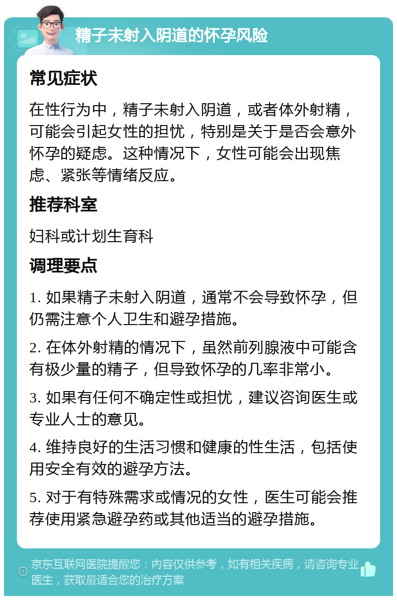 精子未射入阴道的怀孕风险 常见症状 在性行为中，精子未射入阴道，或者体外射精，可能会引起女性的担忧，特别是关于是否会意外怀孕的疑虑。这种情况下，女性可能会出现焦虑、紧张等情绪反应。 推荐科室 妇科或计划生育科 调理要点 1. 如果精子未射入阴道，通常不会导致怀孕，但仍需注意个人卫生和避孕措施。 2. 在体外射精的情况下，虽然前列腺液中可能含有极少量的精子，但导致怀孕的几率非常小。 3. 如果有任何不确定性或担忧，建议咨询医生或专业人士的意见。 4. 维持良好的生活习惯和健康的性生活，包括使用安全有效的避孕方法。 5. 对于有特殊需求或情况的女性，医生可能会推荐使用紧急避孕药或其他适当的避孕措施。