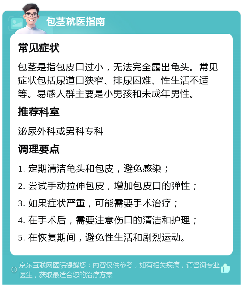 包茎就医指南 常见症状 包茎是指包皮口过小，无法完全露出龟头。常见症状包括尿道口狭窄、排尿困难、性生活不适等。易感人群主要是小男孩和未成年男性。 推荐科室 泌尿外科或男科专科 调理要点 1. 定期清洁龟头和包皮，避免感染； 2. 尝试手动拉伸包皮，增加包皮口的弹性； 3. 如果症状严重，可能需要手术治疗； 4. 在手术后，需要注意伤口的清洁和护理； 5. 在恢复期间，避免性生活和剧烈运动。