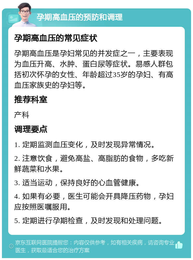 孕期高血压的预防和调理 孕期高血压的常见症状 孕期高血压是孕妇常见的并发症之一，主要表现为血压升高、水肿、蛋白尿等症状。易感人群包括初次怀孕的女性、年龄超过35岁的孕妇、有高血压家族史的孕妇等。 推荐科室 产科 调理要点 1. 定期监测血压变化，及时发现异常情况。 2. 注意饮食，避免高盐、高脂肪的食物，多吃新鲜蔬菜和水果。 3. 适当运动，保持良好的心血管健康。 4. 如果有必要，医生可能会开具降压药物，孕妇应按照医嘱服用。 5. 定期进行孕期检查，及时发现和处理问题。