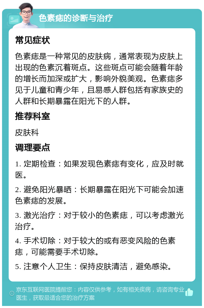 色素痣的诊断与治疗 常见症状 色素痣是一种常见的皮肤病，通常表现为皮肤上出现的色素沉着斑点。这些斑点可能会随着年龄的增长而加深或扩大，影响外貌美观。色素痣多见于儿童和青少年，且易感人群包括有家族史的人群和长期暴露在阳光下的人群。 推荐科室 皮肤科 调理要点 1. 定期检查：如果发现色素痣有变化，应及时就医。 2. 避免阳光暴晒：长期暴露在阳光下可能会加速色素痣的发展。 3. 激光治疗：对于较小的色素痣，可以考虑激光治疗。 4. 手术切除：对于较大的或有恶变风险的色素痣，可能需要手术切除。 5. 注意个人卫生：保持皮肤清洁，避免感染。