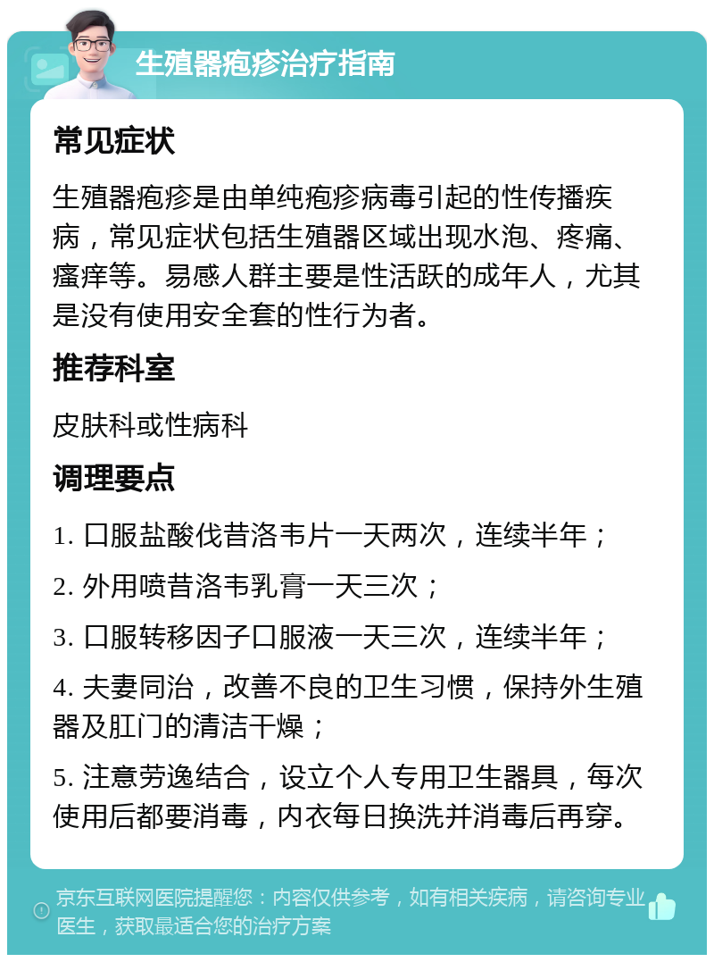 生殖器疱疹治疗指南 常见症状 生殖器疱疹是由单纯疱疹病毒引起的性传播疾病，常见症状包括生殖器区域出现水泡、疼痛、瘙痒等。易感人群主要是性活跃的成年人，尤其是没有使用安全套的性行为者。 推荐科室 皮肤科或性病科 调理要点 1. 口服盐酸伐昔洛韦片一天两次，连续半年； 2. 外用喷昔洛韦乳膏一天三次； 3. 口服转移因子口服液一天三次，连续半年； 4. 夫妻同治，改善不良的卫生习惯，保持外生殖器及肛门的清洁干燥； 5. 注意劳逸结合，设立个人专用卫生器具，每次使用后都要消毒，内衣每日换洗并消毒后再穿。