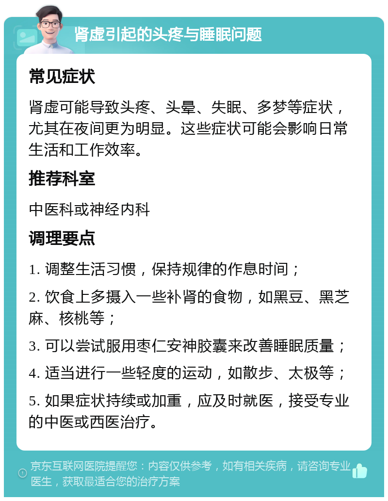 肾虚引起的头疼与睡眠问题 常见症状 肾虚可能导致头疼、头晕、失眠、多梦等症状，尤其在夜间更为明显。这些症状可能会影响日常生活和工作效率。 推荐科室 中医科或神经内科 调理要点 1. 调整生活习惯，保持规律的作息时间； 2. 饮食上多摄入一些补肾的食物，如黑豆、黑芝麻、核桃等； 3. 可以尝试服用枣仁安神胶囊来改善睡眠质量； 4. 适当进行一些轻度的运动，如散步、太极等； 5. 如果症状持续或加重，应及时就医，接受专业的中医或西医治疗。