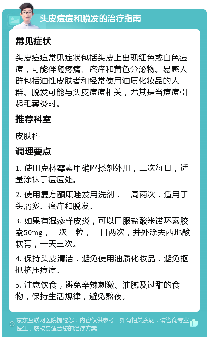 头皮痘痘和脱发的治疗指南 常见症状 头皮痘痘常见症状包括头皮上出现红色或白色痘痘，可能伴随疼痛、瘙痒和黄色分泌物。易感人群包括油性皮肤者和经常使用油质化妆品的人群。脱发可能与头皮痘痘相关，尤其是当痘痘引起毛囊炎时。 推荐科室 皮肤科 调理要点 1. 使用克林霉素甲硝唑搽剂外用，三次每日，适量涂抹于痘痘处。 2. 使用复方酮康唑发用洗剂，一周两次，适用于头屑多、瘙痒和脱发。 3. 如果有湿疹样皮炎，可以口服盐酸米诺环素胶囊50mg，一次一粒，一日两次，并外涂夫西地酸软膏，一天三次。 4. 保持头皮清洁，避免使用油质化妆品，避免抠抓挤压痘痘。 5. 注意饮食，避免辛辣刺激、油腻及过甜的食物，保持生活规律，避免熬夜。