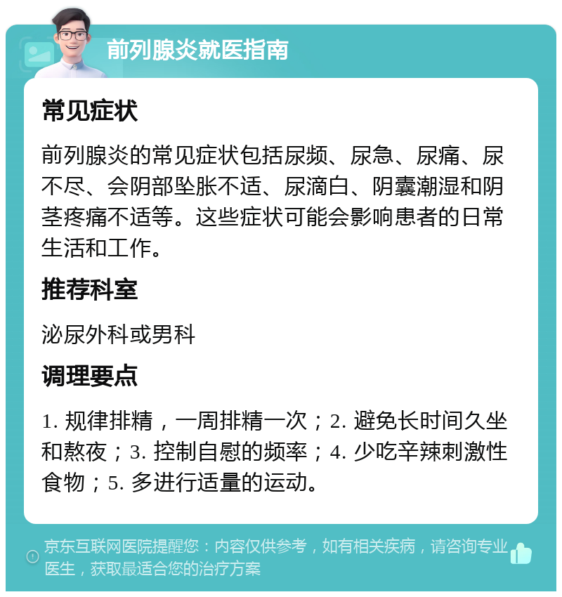 前列腺炎就医指南 常见症状 前列腺炎的常见症状包括尿频、尿急、尿痛、尿不尽、会阴部坠胀不适、尿滴白、阴囊潮湿和阴茎疼痛不适等。这些症状可能会影响患者的日常生活和工作。 推荐科室 泌尿外科或男科 调理要点 1. 规律排精，一周排精一次；2. 避免长时间久坐和熬夜；3. 控制自慰的频率；4. 少吃辛辣刺激性食物；5. 多进行适量的运动。