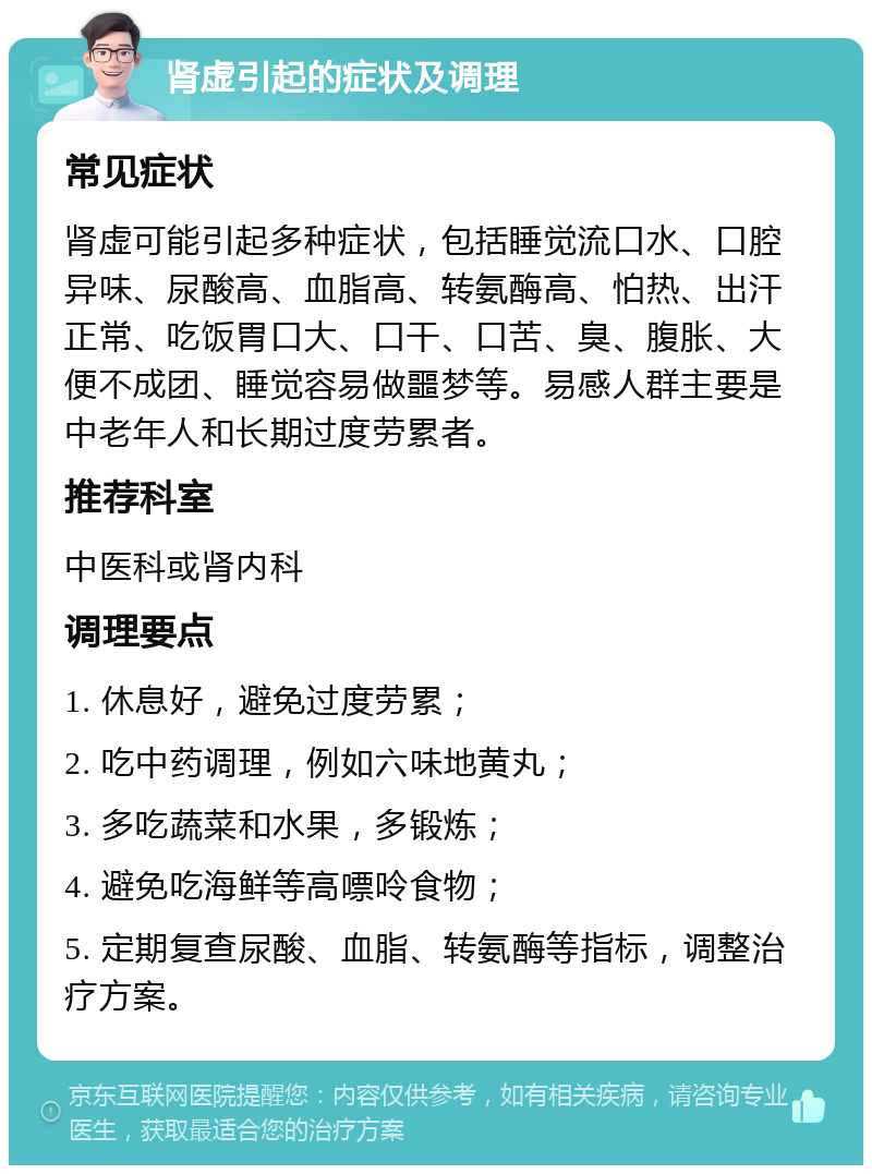 肾虚引起的症状及调理 常见症状 肾虚可能引起多种症状，包括睡觉流口水、口腔异味、尿酸高、血脂高、转氨酶高、怕热、出汗正常、吃饭胃口大、口干、口苦、臭、腹胀、大便不成团、睡觉容易做噩梦等。易感人群主要是中老年人和长期过度劳累者。 推荐科室 中医科或肾内科 调理要点 1. 休息好，避免过度劳累； 2. 吃中药调理，例如六味地黄丸； 3. 多吃蔬菜和水果，多锻炼； 4. 避免吃海鲜等高嘌呤食物； 5. 定期复查尿酸、血脂、转氨酶等指标，调整治疗方案。