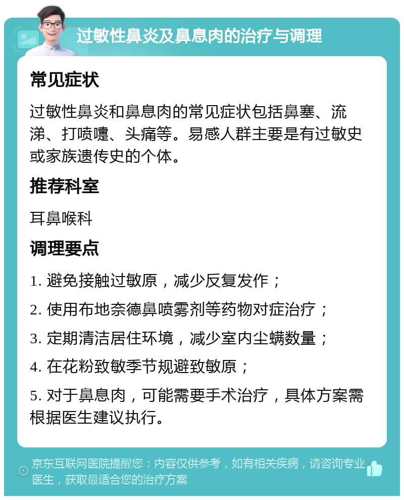 过敏性鼻炎及鼻息肉的治疗与调理 常见症状 过敏性鼻炎和鼻息肉的常见症状包括鼻塞、流涕、打喷嚏、头痛等。易感人群主要是有过敏史或家族遗传史的个体。 推荐科室 耳鼻喉科 调理要点 1. 避免接触过敏原，减少反复发作； 2. 使用布地奈德鼻喷雾剂等药物对症治疗； 3. 定期清洁居住环境，减少室内尘螨数量； 4. 在花粉致敏季节规避致敏原； 5. 对于鼻息肉，可能需要手术治疗，具体方案需根据医生建议执行。