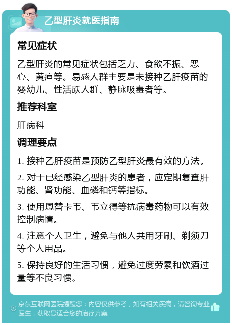 乙型肝炎就医指南 常见症状 乙型肝炎的常见症状包括乏力、食欲不振、恶心、黄疸等。易感人群主要是未接种乙肝疫苗的婴幼儿、性活跃人群、静脉吸毒者等。 推荐科室 肝病科 调理要点 1. 接种乙肝疫苗是预防乙型肝炎最有效的方法。 2. 对于已经感染乙型肝炎的患者，应定期复查肝功能、肾功能、血磷和钙等指标。 3. 使用恩替卡韦、韦立得等抗病毒药物可以有效控制病情。 4. 注意个人卫生，避免与他人共用牙刷、剃须刀等个人用品。 5. 保持良好的生活习惯，避免过度劳累和饮酒过量等不良习惯。