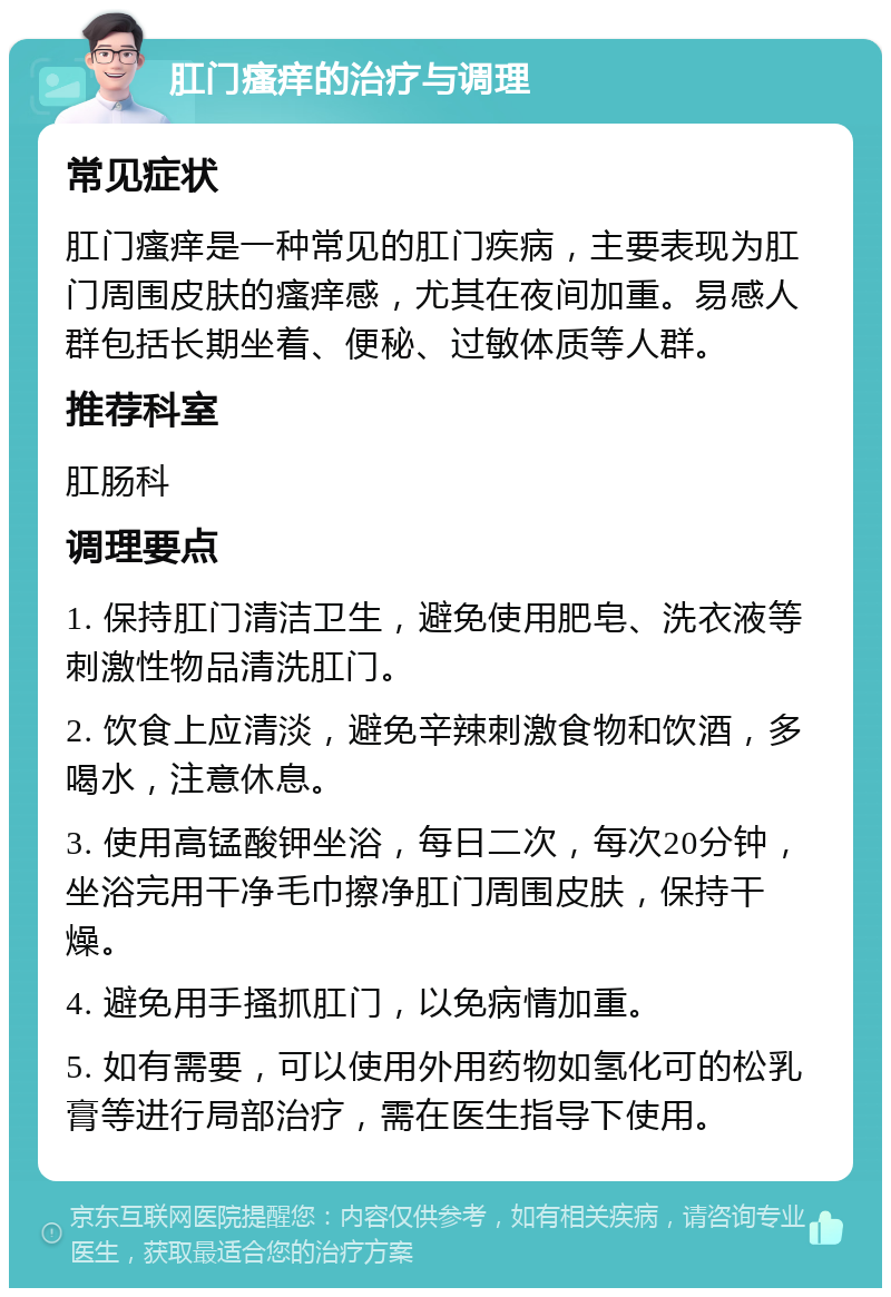 肛门瘙痒的治疗与调理 常见症状 肛门瘙痒是一种常见的肛门疾病，主要表现为肛门周围皮肤的瘙痒感，尤其在夜间加重。易感人群包括长期坐着、便秘、过敏体质等人群。 推荐科室 肛肠科 调理要点 1. 保持肛门清洁卫生，避免使用肥皂、洗衣液等刺激性物品清洗肛门。 2. 饮食上应清淡，避免辛辣刺激食物和饮酒，多喝水，注意休息。 3. 使用高锰酸钾坐浴，每日二次，每次20分钟，坐浴完用干净毛巾擦净肛门周围皮肤，保持干燥。 4. 避免用手搔抓肛门，以免病情加重。 5. 如有需要，可以使用外用药物如氢化可的松乳膏等进行局部治疗，需在医生指导下使用。