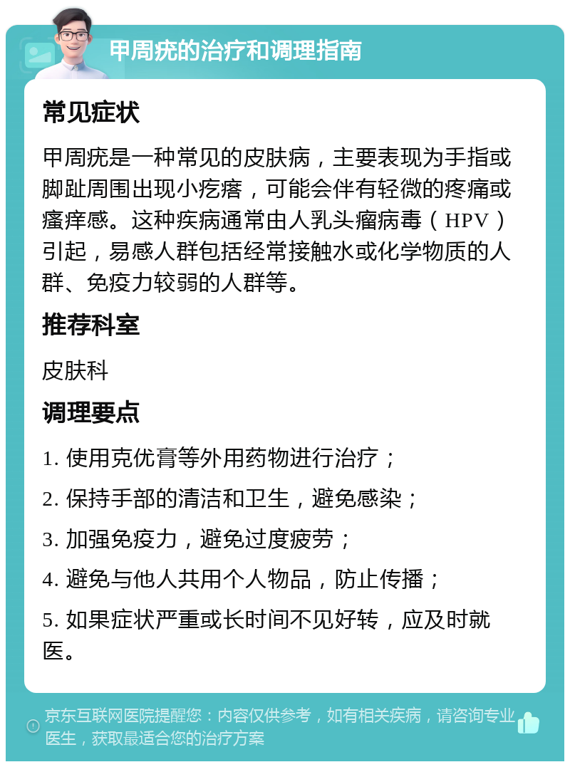 甲周疣的治疗和调理指南 常见症状 甲周疣是一种常见的皮肤病，主要表现为手指或脚趾周围出现小疙瘩，可能会伴有轻微的疼痛或瘙痒感。这种疾病通常由人乳头瘤病毒（HPV）引起，易感人群包括经常接触水或化学物质的人群、免疫力较弱的人群等。 推荐科室 皮肤科 调理要点 1. 使用克优膏等外用药物进行治疗； 2. 保持手部的清洁和卫生，避免感染； 3. 加强免疫力，避免过度疲劳； 4. 避免与他人共用个人物品，防止传播； 5. 如果症状严重或长时间不见好转，应及时就医。