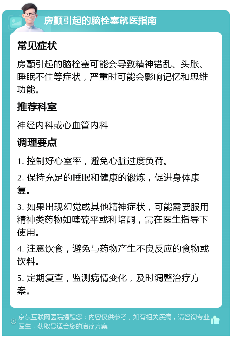 房颤引起的脑栓塞就医指南 常见症状 房颤引起的脑栓塞可能会导致精神错乱、头胀、睡眠不佳等症状，严重时可能会影响记忆和思维功能。 推荐科室 神经内科或心血管内科 调理要点 1. 控制好心室率，避免心脏过度负荷。 2. 保持充足的睡眠和健康的锻炼，促进身体康复。 3. 如果出现幻觉或其他精神症状，可能需要服用精神类药物如喹硫平或利培酮，需在医生指导下使用。 4. 注意饮食，避免与药物产生不良反应的食物或饮料。 5. 定期复查，监测病情变化，及时调整治疗方案。