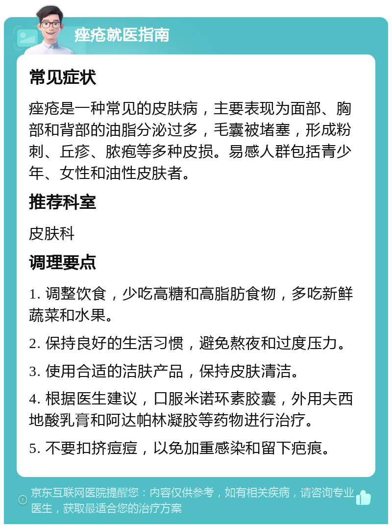 痤疮就医指南 常见症状 痤疮是一种常见的皮肤病，主要表现为面部、胸部和背部的油脂分泌过多，毛囊被堵塞，形成粉刺、丘疹、脓疱等多种皮损。易感人群包括青少年、女性和油性皮肤者。 推荐科室 皮肤科 调理要点 1. 调整饮食，少吃高糖和高脂肪食物，多吃新鲜蔬菜和水果。 2. 保持良好的生活习惯，避免熬夜和过度压力。 3. 使用合适的洁肤产品，保持皮肤清洁。 4. 根据医生建议，口服米诺环素胶囊，外用夫西地酸乳膏和阿达帕林凝胶等药物进行治疗。 5. 不要扣挤痘痘，以免加重感染和留下疤痕。