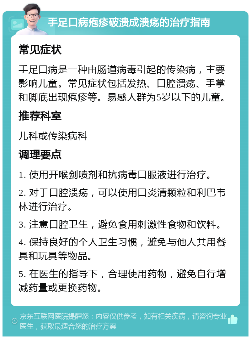 手足口病疱疹破溃成溃疡的治疗指南 常见症状 手足口病是一种由肠道病毒引起的传染病，主要影响儿童。常见症状包括发热、口腔溃疡、手掌和脚底出现疱疹等。易感人群为5岁以下的儿童。 推荐科室 儿科或传染病科 调理要点 1. 使用开喉剑喷剂和抗病毒口服液进行治疗。 2. 对于口腔溃疡，可以使用口炎清颗粒和利巴韦林进行治疗。 3. 注意口腔卫生，避免食用刺激性食物和饮料。 4. 保持良好的个人卫生习惯，避免与他人共用餐具和玩具等物品。 5. 在医生的指导下，合理使用药物，避免自行增减药量或更换药物。