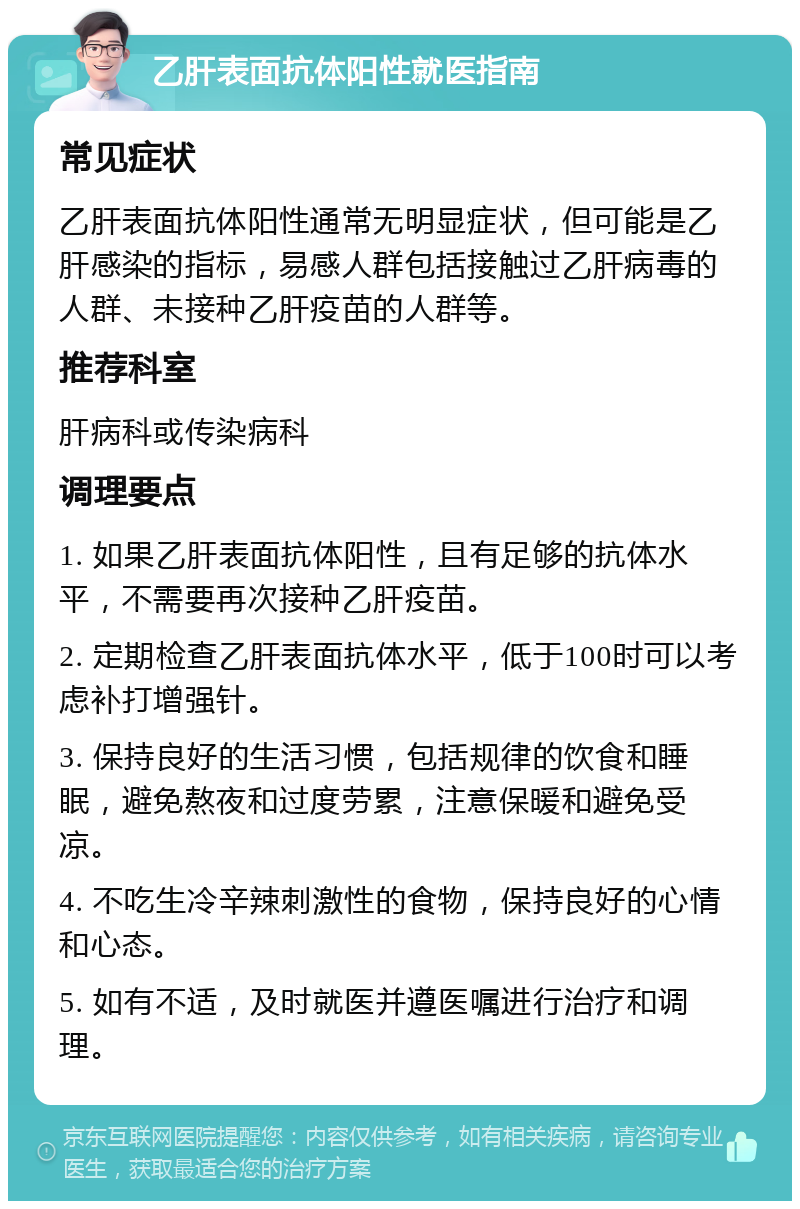 乙肝表面抗体阳性就医指南 常见症状 乙肝表面抗体阳性通常无明显症状，但可能是乙肝感染的指标，易感人群包括接触过乙肝病毒的人群、未接种乙肝疫苗的人群等。 推荐科室 肝病科或传染病科 调理要点 1. 如果乙肝表面抗体阳性，且有足够的抗体水平，不需要再次接种乙肝疫苗。 2. 定期检查乙肝表面抗体水平，低于100时可以考虑补打增强针。 3. 保持良好的生活习惯，包括规律的饮食和睡眠，避免熬夜和过度劳累，注意保暖和避免受凉。 4. 不吃生冷辛辣刺激性的食物，保持良好的心情和心态。 5. 如有不适，及时就医并遵医嘱进行治疗和调理。